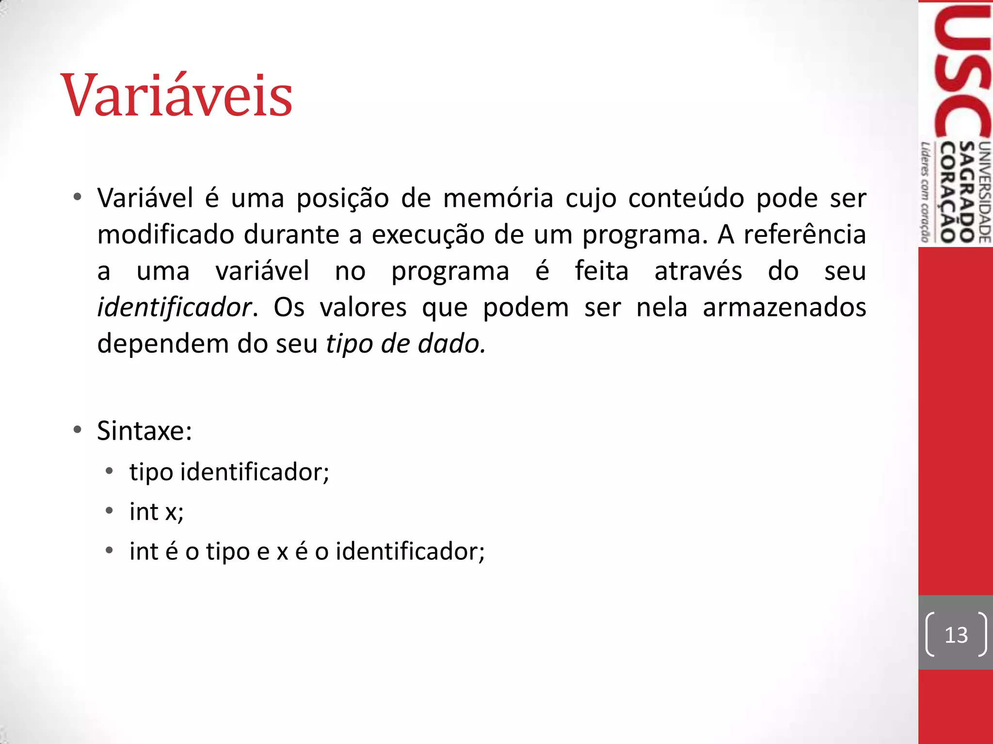 Variáveis
• Variável é uma posição de memória cujo conteúdo pode ser
modificado durante a execução de um programa. A referência
a uma variável no programa é feita através do seu
identificador. Os valores que podem ser nela armazenados
dependem do seu tipo de dado.

• Sintaxe:
• tipo identificador;
• int x;
• int é o tipo e x é o identificador;
13

 