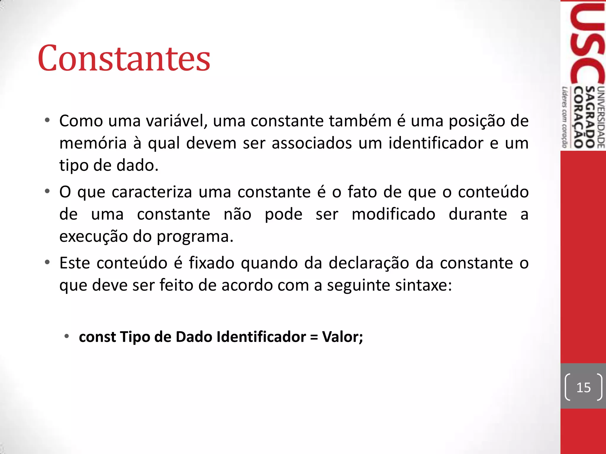 Constantes
• Como uma variável, uma constante também é uma posição de
memória à qual devem ser associados um identificador e um
tipo de dado.
• O que caracteriza uma constante é o fato de que o conteúdo
de uma constante não pode ser modificado durante a
execução do programa.
• Este conteúdo é fixado quando da declaração da constante o
que deve ser feito de acordo com a seguinte sintaxe:
• const Tipo de Dado Identificador = Valor;
15

 