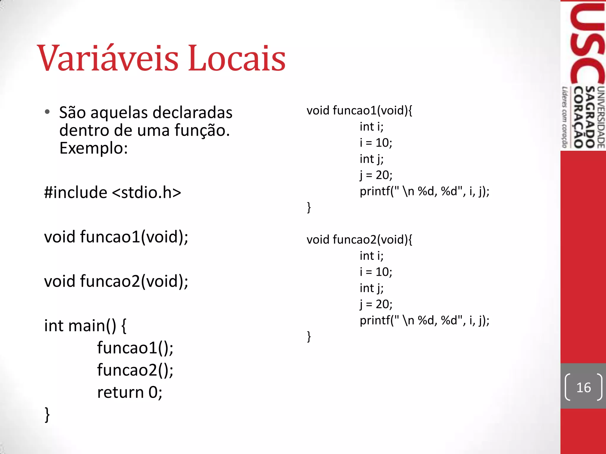 Variáveis Locais
• São aquelas declaradas
dentro de uma função.
Exemplo:
#include <stdio.h>
void funcao1(void);
void funcao2(void);
int main() {
funcao1();
funcao2();
return 0;
}

void funcao1(void){
int i;
i = 10;
int j;
j = 20;
printf(" n %d, %d", i, j);
}
void funcao2(void){
int i;
i = 10;
int j;
j = 20;
printf(" n %d, %d", i, j);
}

16

 