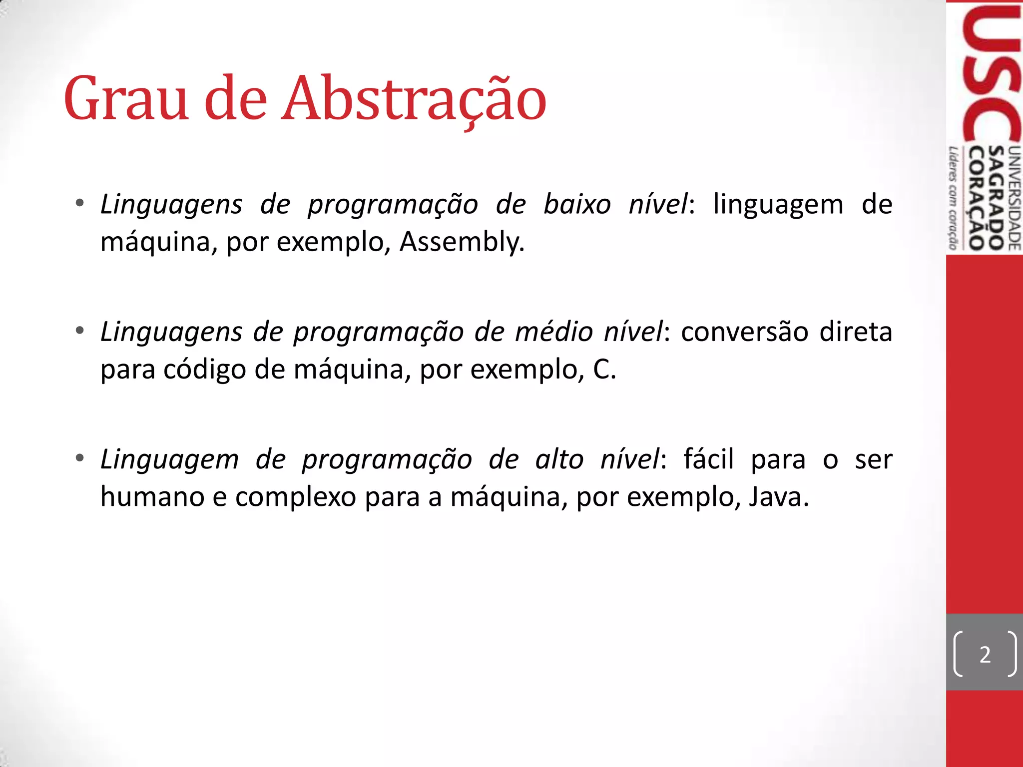 Grau de Abstração
• Linguagens de programação de baixo nível: linguagem de
máquina, por exemplo, Assembly.
• Linguagens de programação de médio nível: conversão direta
para código de máquina, por exemplo, C.
• Linguagem de programação de alto nível: fácil para o ser
humano e complexo para a máquina, por exemplo, Java.

2

 