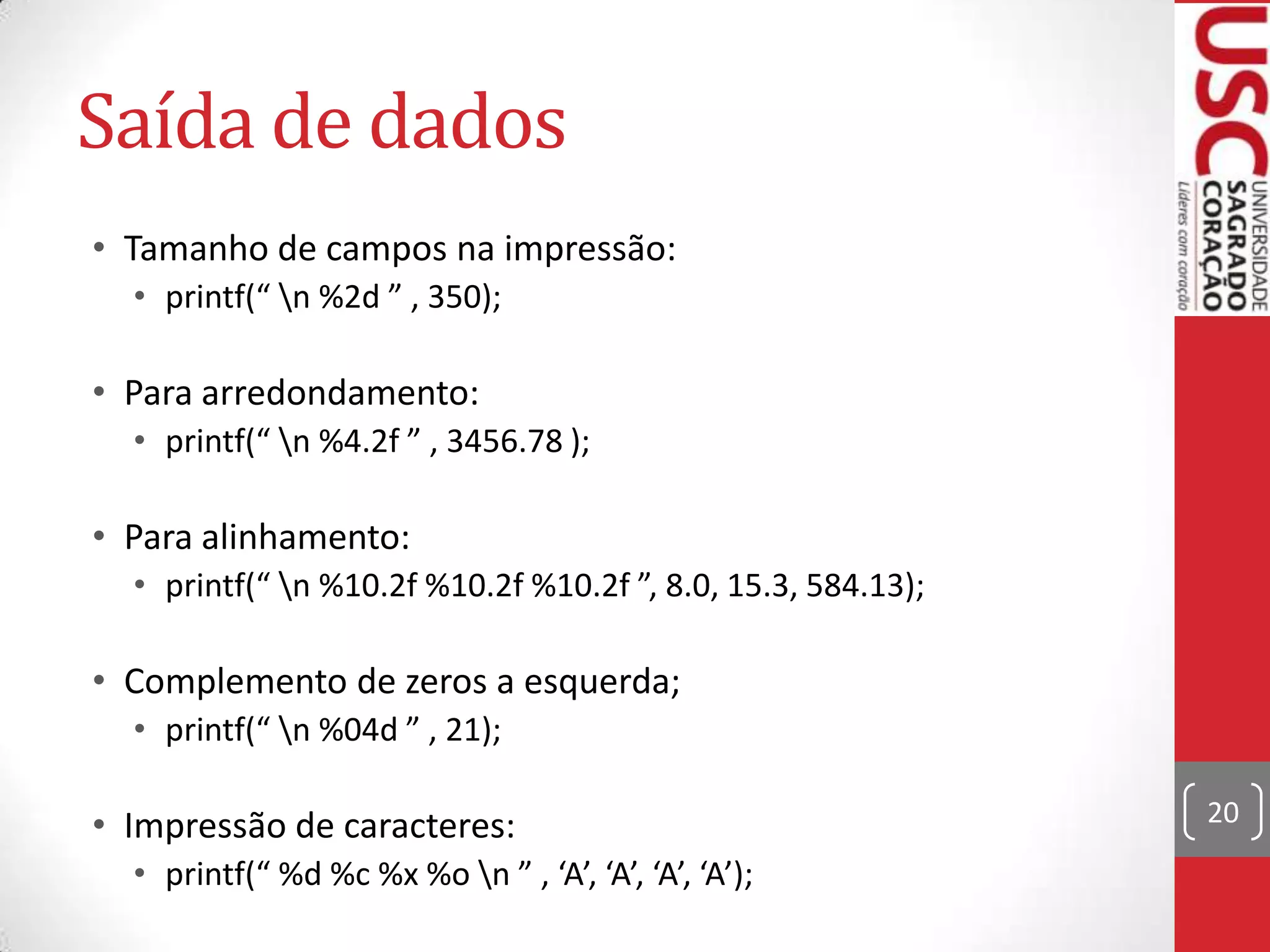 Saída de dados
• Tamanho de campos na impressão:
• printf(“ n %2d ” , 350);

• Para arredondamento:
• printf(“ n %4.2f ” , 3456.78 );

• Para alinhamento:
• printf(“ n %10.2f %10.2f %10.2f ”, 8.0, 15.3, 584.13);

• Complemento de zeros a esquerda;
• printf(“ n %04d ” , 21);

• Impressão de caracteres:
• printf(“ %d %c %x %o n ” , ‘A’, ‘A’, ‘A’, ‘A’);

20

 
