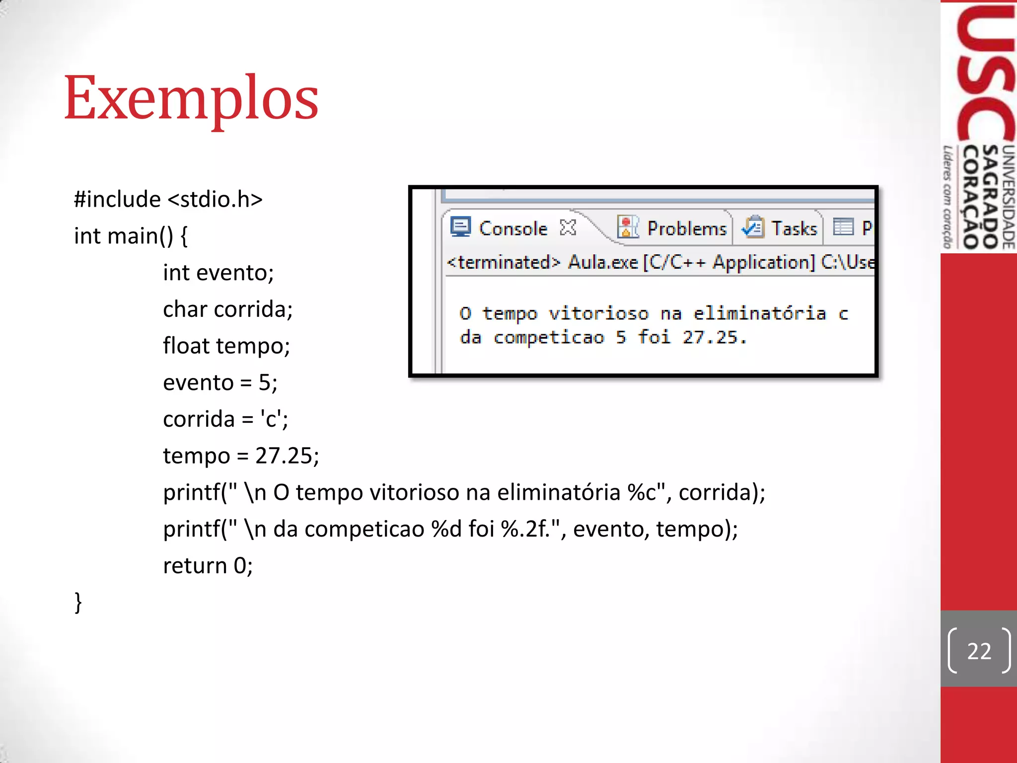 Exemplos
#include <stdio.h>
int main() {
int evento;
char corrida;
float tempo;
evento = 5;
corrida = 'c';
tempo = 27.25;
printf(" n O tempo vitorioso na eliminatória %c", corrida);
printf(" n da competicao %d foi %.2f.", evento, tempo);
return 0;
}
22

 