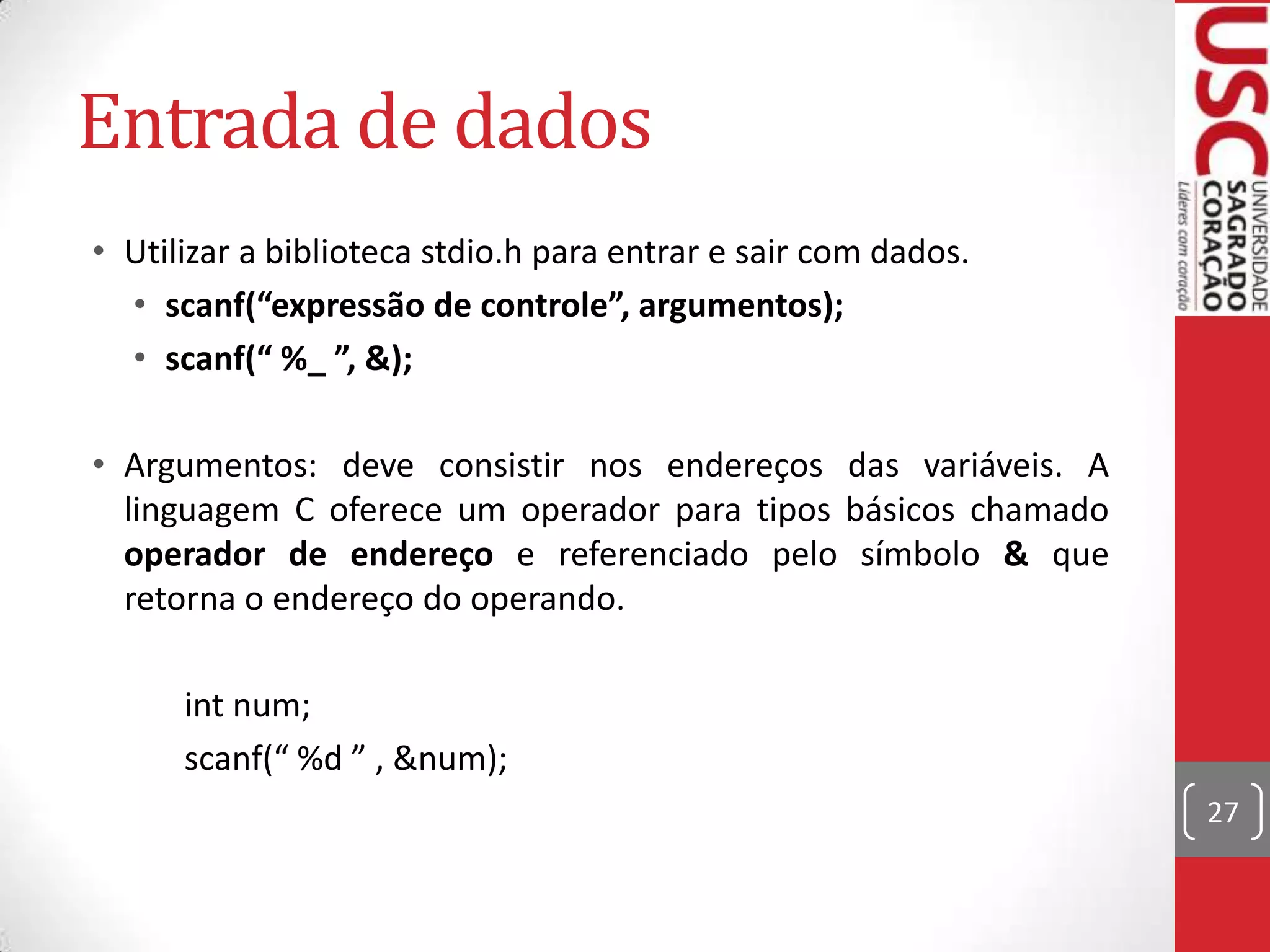 Entrada de dados
• Utilizar a biblioteca stdio.h para entrar e sair com dados.
• scanf(“expressão de controle”, argumentos);
• scanf(“ %_ ”, &);
• Argumentos: deve consistir nos endereços das variáveis. A
linguagem C oferece um operador para tipos básicos chamado
operador de endereço e referenciado pelo símbolo & que
retorna o endereço do operando.
int num;
scanf(“ %d ” , &num);
27

 