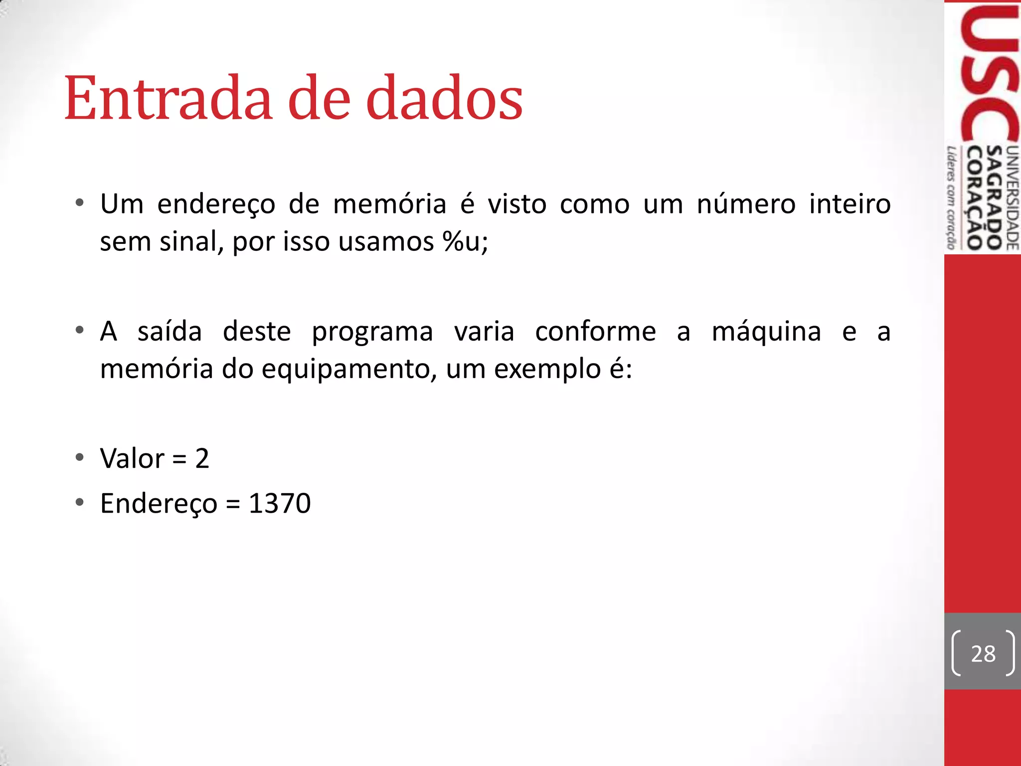 Entrada de dados
• Um endereço de memória é visto como um número inteiro
sem sinal, por isso usamos %u;
• A saída deste programa varia conforme a máquina e a
memória do equipamento, um exemplo é:
• Valor = 2
• Endereço = 1370

28

 