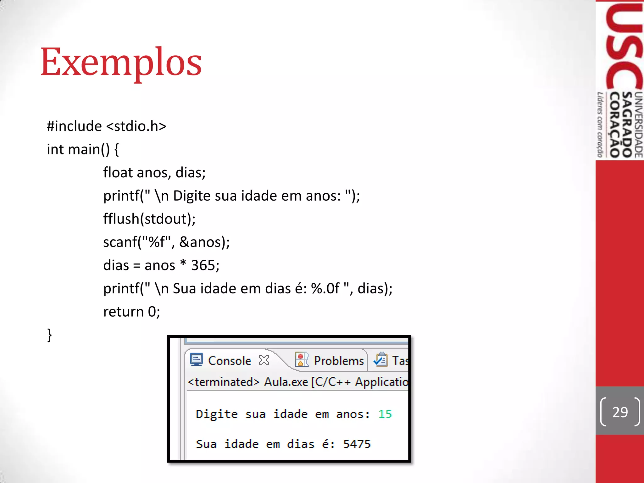 Exemplos
#include <stdio.h>
int main() {
float anos, dias;
printf(" n Digite sua idade em anos: ");
fflush(stdout);
scanf("%f", &anos);
dias = anos * 365;
printf(" n Sua idade em dias é: %.0f ", dias);
return 0;
}

29

 