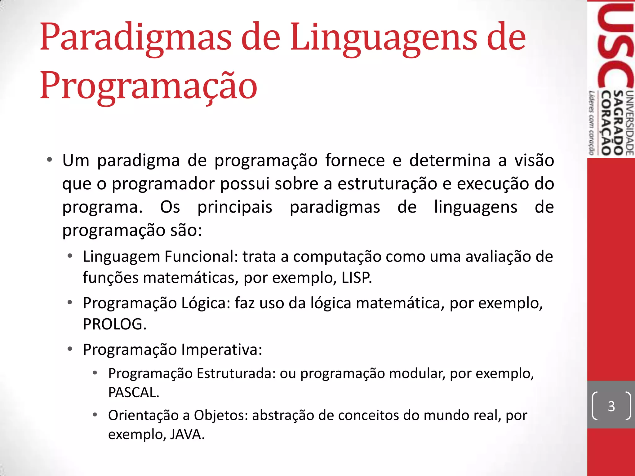 Paradigmas de Linguagens de
Programação
• Um paradigma de programação fornece e determina a visão
que o programador possui sobre a estruturação e execução do
programa. Os principais paradigmas de linguagens de
programação são:
• Linguagem Funcional: trata a computação como uma avaliação de
funções matemáticas, por exemplo, LISP.
• Programação Lógica: faz uso da lógica matemática, por exemplo,
PROLOG.
• Programação Imperativa:
• Programação Estruturada: ou programação modular, por exemplo,
PASCAL.
• Orientação a Objetos: abstração de conceitos do mundo real, por
exemplo, JAVA.

3

 