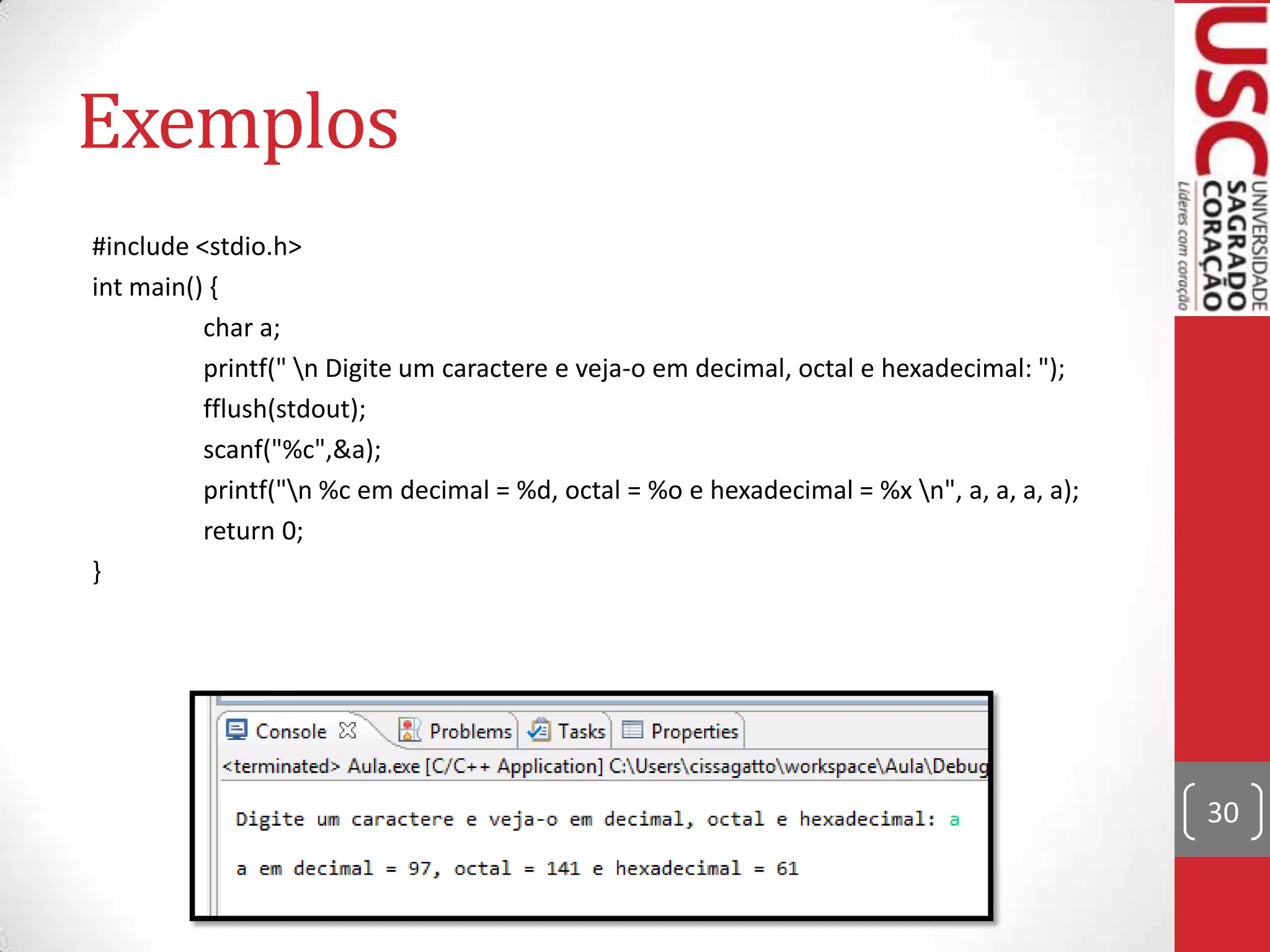 Exemplos
#include <stdio.h>
int main() {
char a;
printf(" n Digite um caractere e veja-o em decimal, octal e hexadecimal: ");
fflush(stdout);
scanf("%c",&a);
printf("n %c em decimal = %d, octal = %o e hexadecimal = %x n", a, a, a, a);
return 0;
}

30

 