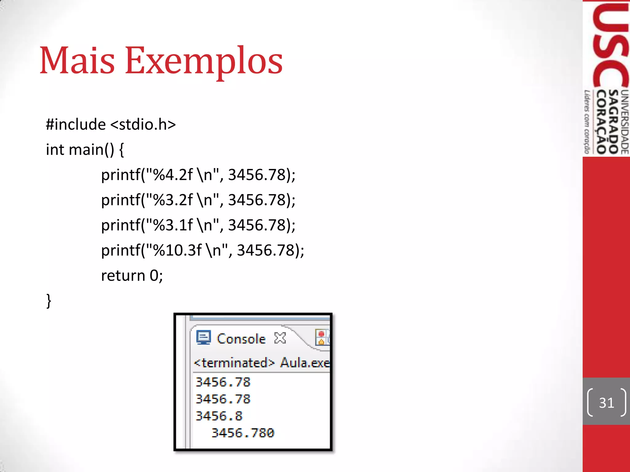 Mais Exemplos
#include <stdio.h>
int main() {
printf("%4.2f n", 3456.78);
printf("%3.2f n", 3456.78);
printf("%3.1f n", 3456.78);
printf("%10.3f n", 3456.78);
return 0;
}

31

 