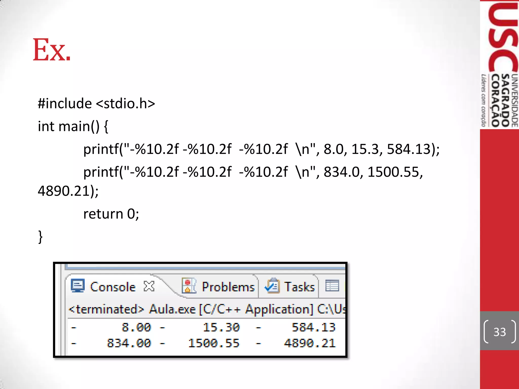 Ex.
#include <stdio.h>
int main() {
printf("-%10.2f -%10.2f -%10.2f n", 8.0, 15.3, 584.13);
printf("-%10.2f -%10.2f -%10.2f n", 834.0, 1500.55,
4890.21);
return 0;
}

33

 