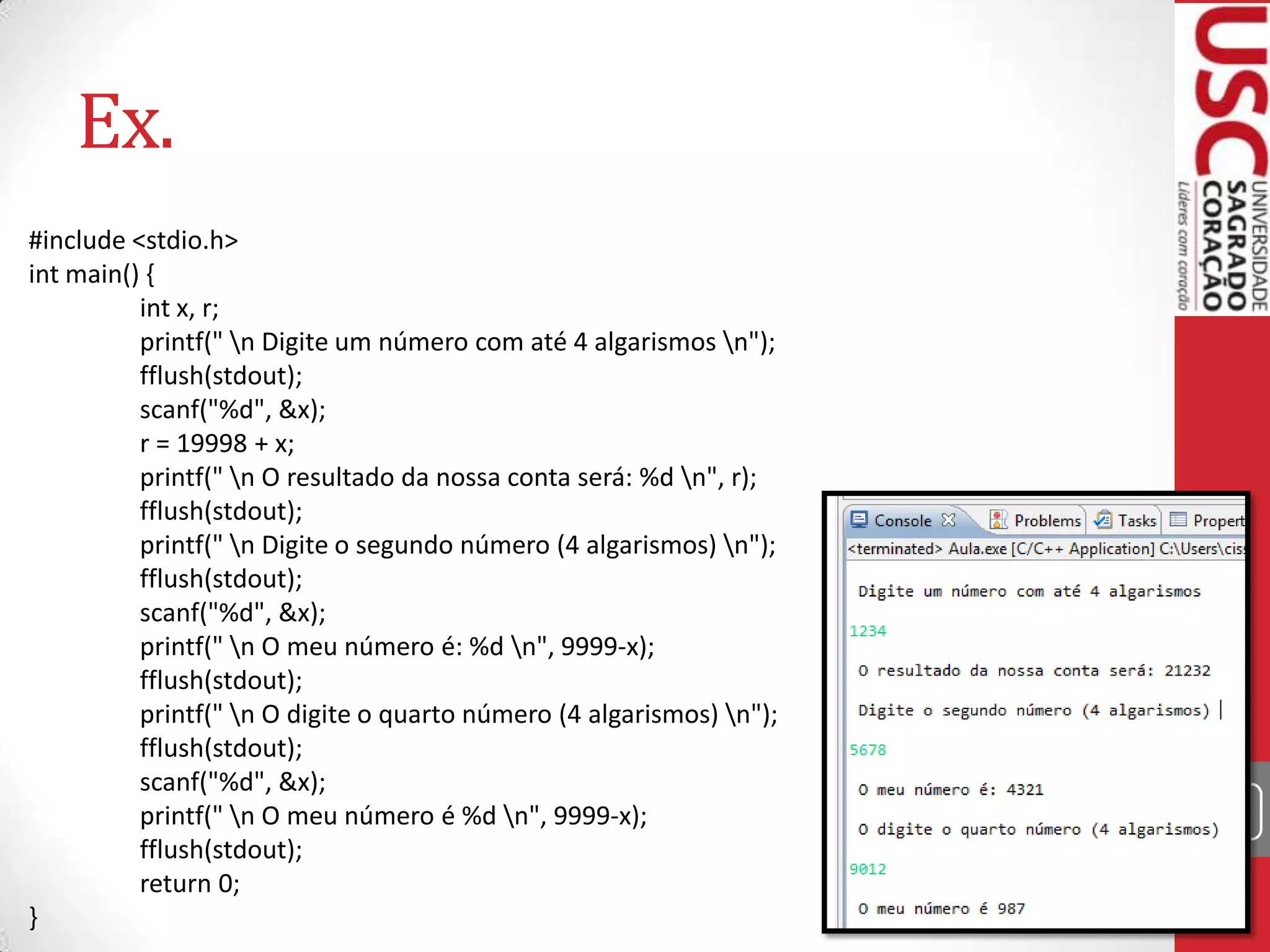 Ex.
#include <stdio.h>
int main() {
int x, r;
printf(" n Digite um número com até 4 algarismos n");
fflush(stdout);
scanf("%d", &x);
r = 19998 + x;
printf(" n O resultado da nossa conta será: %d n", r);
fflush(stdout);
printf(" n Digite o segundo número (4 algarismos) n");
fflush(stdout);
scanf("%d", &x);
printf(" n O meu número é: %d n", 9999-x);
fflush(stdout);
printf(" n O digite o quarto número (4 algarismos) n");
fflush(stdout);
scanf("%d", &x);
printf(" n O meu número é %d n", 9999-x);
fflush(stdout);
return 0;
}

39

 