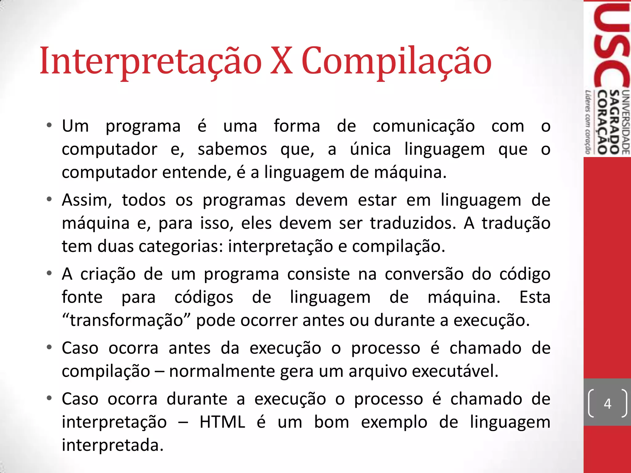Interpretação X Compilação
• Um programa é uma forma de comunicação com o
computador e, sabemos que, a única linguagem que o
computador entende, é a linguagem de máquina.
• Assim, todos os programas devem estar em linguagem de
máquina e, para isso, eles devem ser traduzidos. A tradução
tem duas categorias: interpretação e compilação.
• A criação de um programa consiste na conversão do código
fonte para códigos de linguagem de máquina. Esta
“transformação” pode ocorrer antes ou durante a execução.
• Caso ocorra antes da execução o processo é chamado de
compilação – normalmente gera um arquivo executável.
• Caso ocorra durante a execução o processo é chamado de
interpretação – HTML é um bom exemplo de linguagem
interpretada.

4

 