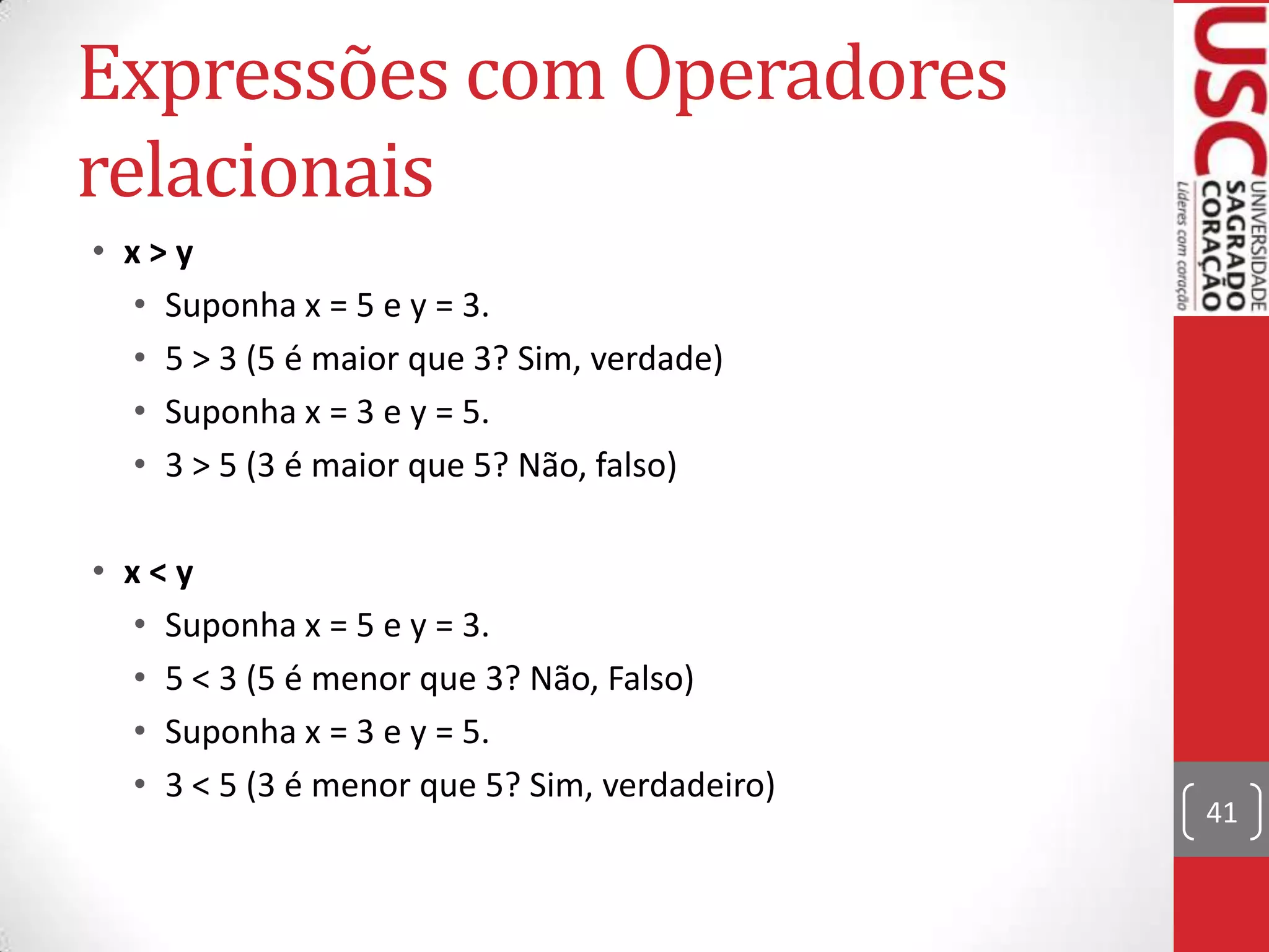 Expressões com Operadores
relacionais
• x>y
• Suponha x = 5 e y = 3.
• 5 > 3 (5 é maior que 3? Sim, verdade)
• Suponha x = 3 e y = 5.
• 3 > 5 (3 é maior que 5? Não, falso)
• x<y
• Suponha x = 5 e y = 3.
• 5 < 3 (5 é menor que 3? Não, Falso)
• Suponha x = 3 e y = 5.
• 3 < 5 (3 é menor que 5? Sim, verdadeiro)

41

 