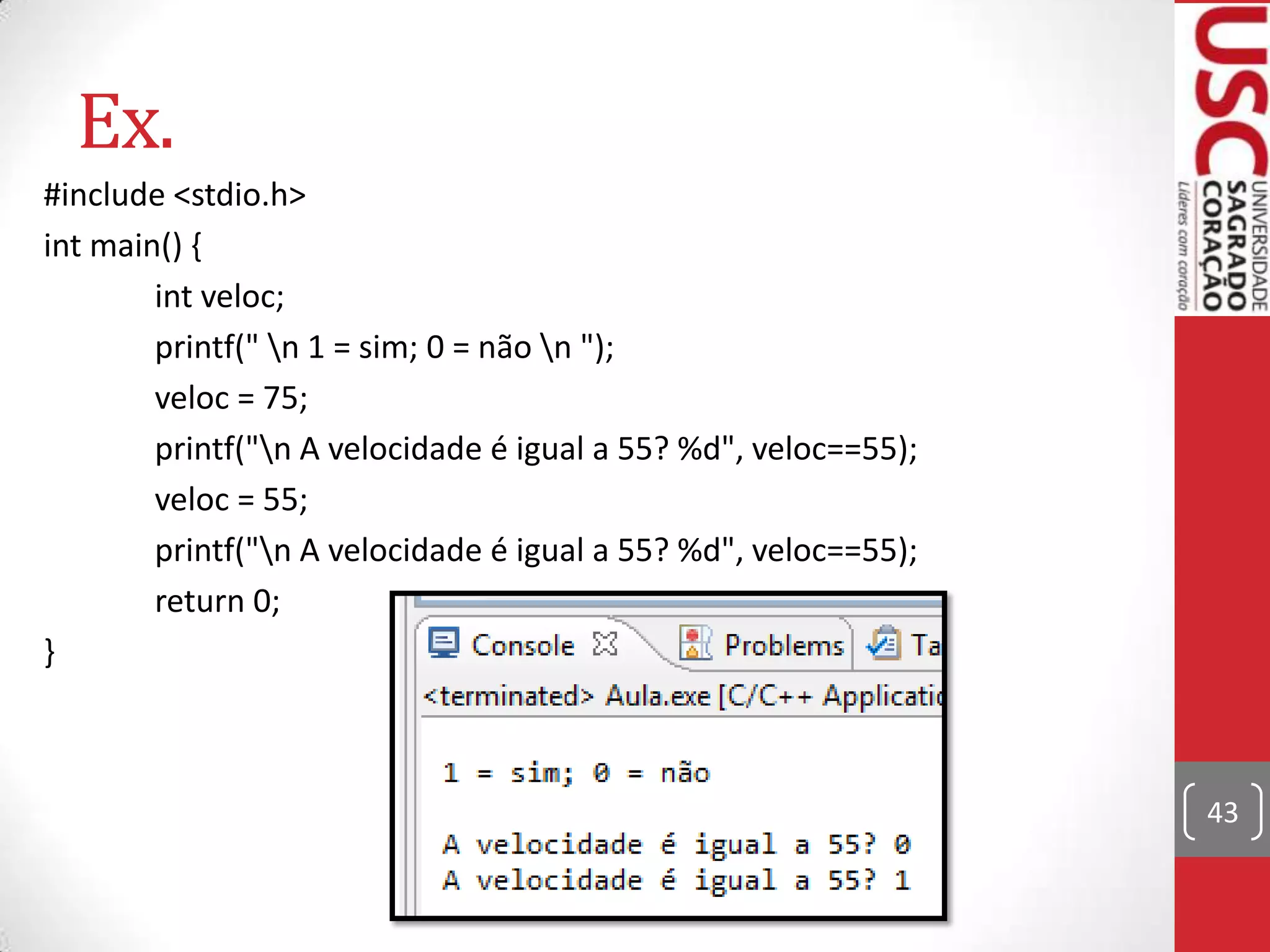Ex.
#include <stdio.h>
int main() {
int veloc;
printf(" n 1 = sim; 0 = não n ");
veloc = 75;
printf("n A velocidade é igual a 55? %d", veloc==55);
veloc = 55;
printf("n A velocidade é igual a 55? %d", veloc==55);
return 0;
}

43

 