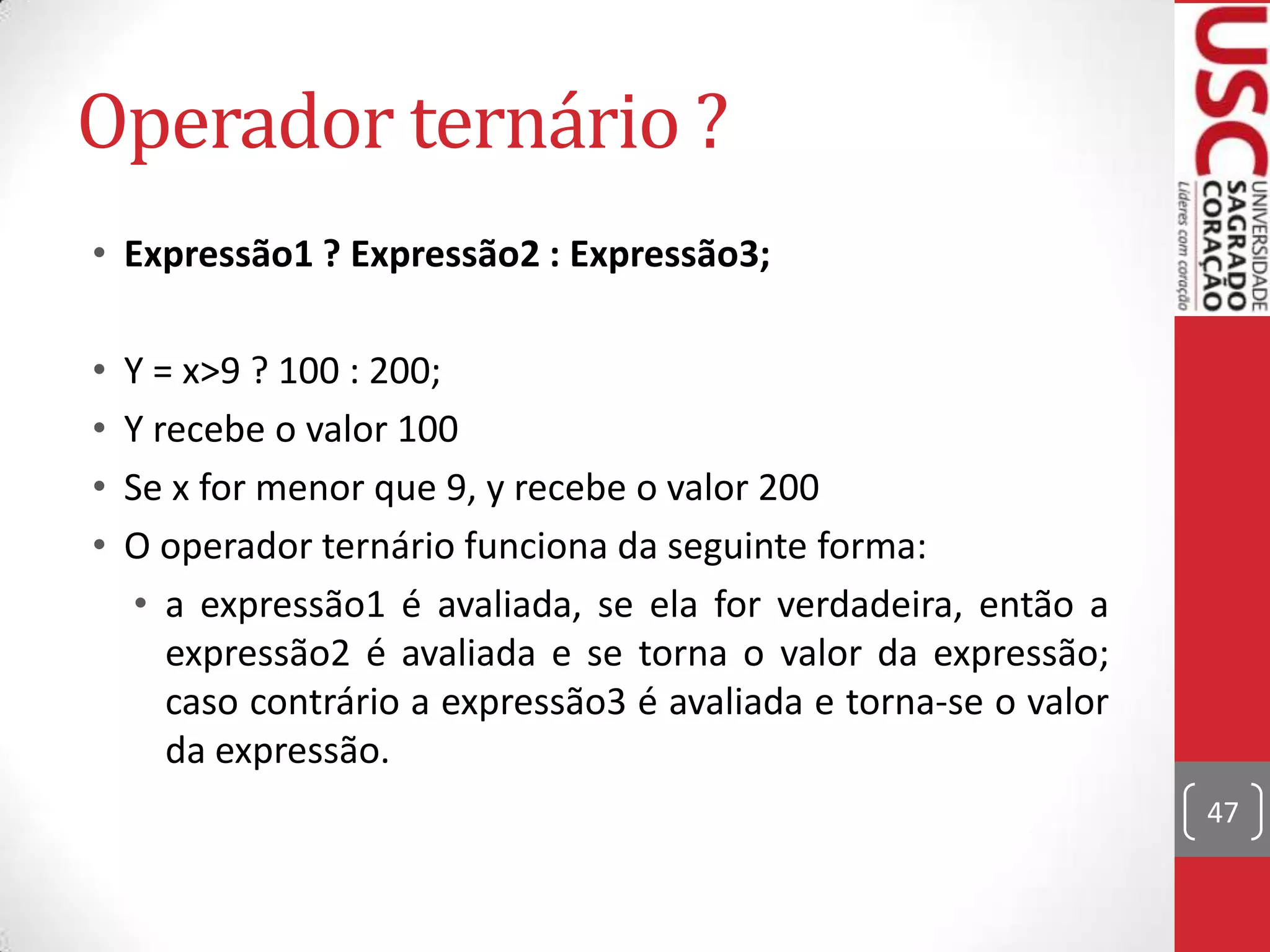 Operador ternário ?
• Expressão1 ? Expressão2 : Expressão3;
•
•
•
•

Y = x>9 ? 100 : 200;
Y recebe o valor 100
Se x for menor que 9, y recebe o valor 200
O operador ternário funciona da seguinte forma:
• a expressão1 é avaliada, se ela for verdadeira, então a
expressão2 é avaliada e se torna o valor da expressão;
caso contrário a expressão3 é avaliada e torna-se o valor
da expressão.
47

 