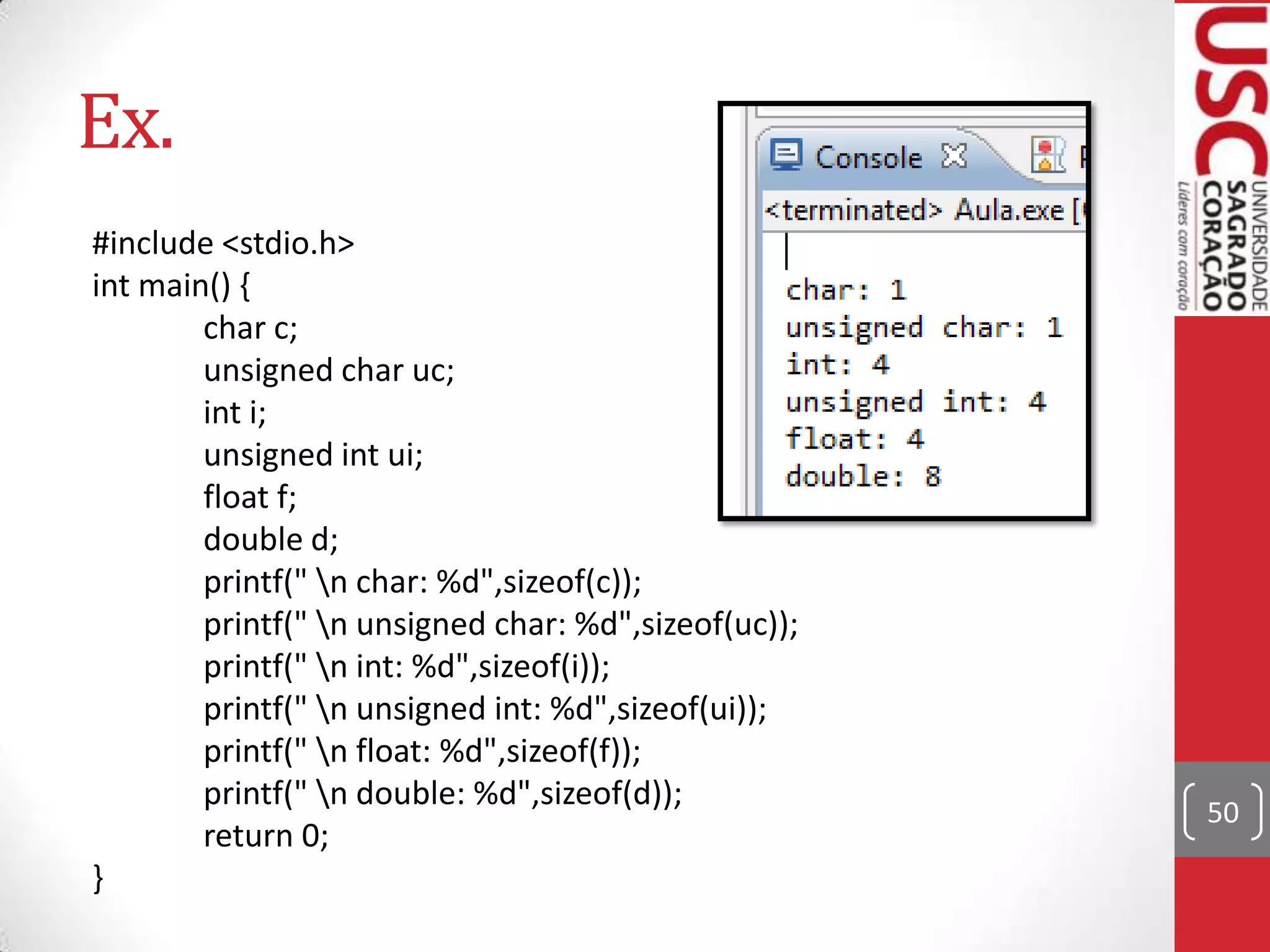 Ex.
#include <stdio.h>
int main() {
char c;
unsigned char uc;
int i;
unsigned int ui;
float f;
double d;
printf(" n char: %d",sizeof(c));
printf(" n unsigned char: %d",sizeof(uc));
printf(" n int: %d",sizeof(i));
printf(" n unsigned int: %d",sizeof(ui));
printf(" n float: %d",sizeof(f));
printf(" n double: %d",sizeof(d));
return 0;
}

50

 