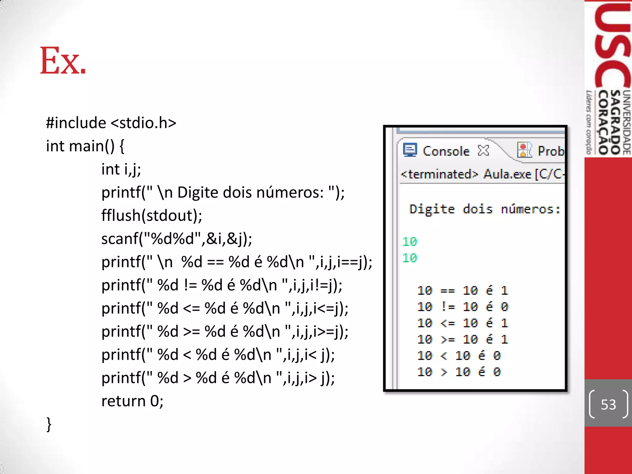 Ex.
#include <stdio.h>
int main() {
int i,j;
printf(" n Digite dois números: ");
fflush(stdout);
scanf("%d%d",&i,&j);
printf(" n %d == %d é %dn ",i,j,i==j);
printf(" %d != %d é %dn ",i,j,i!=j);
printf(" %d <= %d é %dn ",i,j,i<=j);
printf(" %d >= %d é %dn ",i,j,i>=j);
printf(" %d < %d é %dn ",i,j,i< j);
printf(" %d > %d é %dn ",i,j,i> j);
return 0;
}

53

 