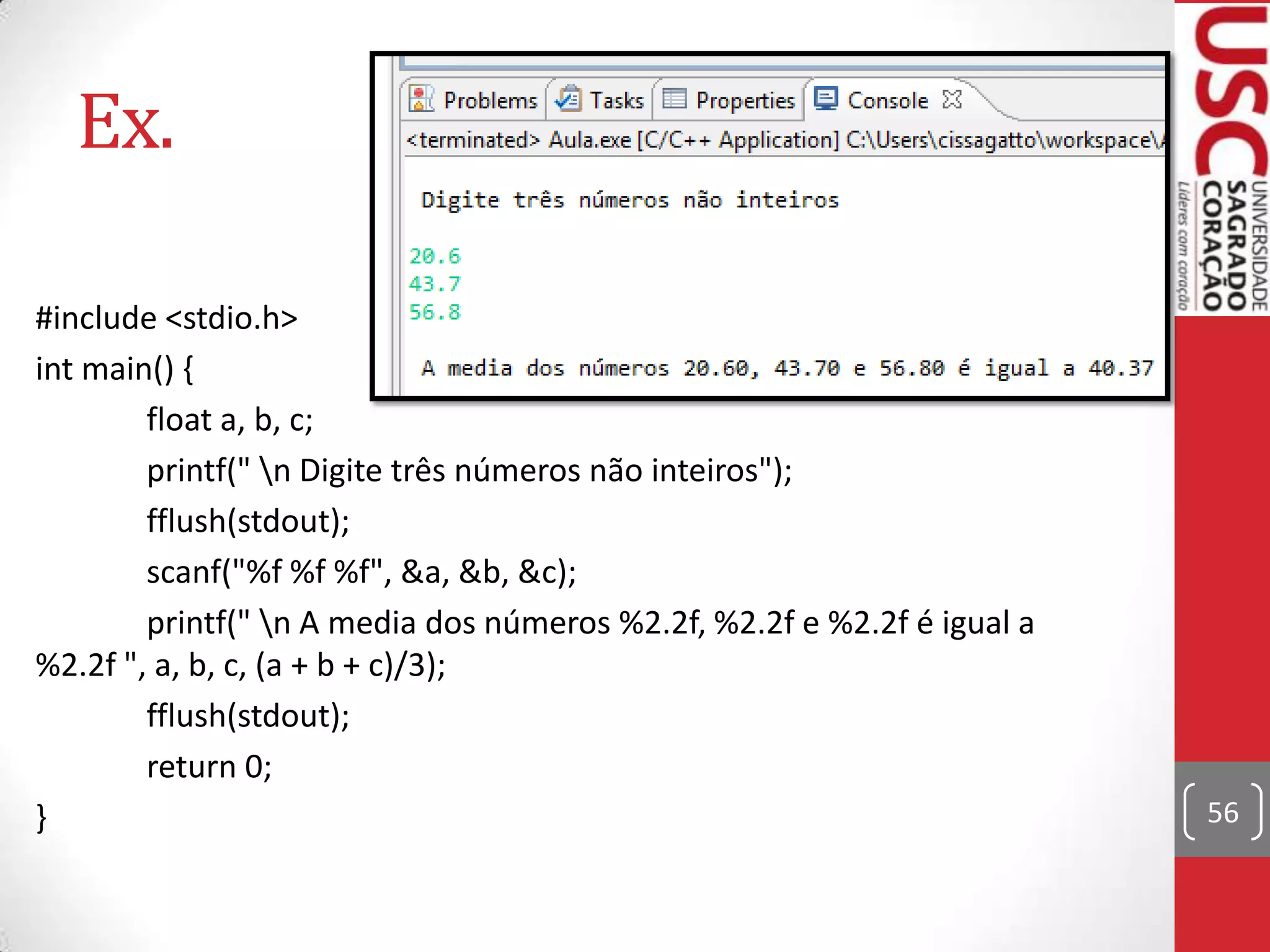 Ex.
#include <stdio.h>
int main() {
float a, b, c;
printf(" n Digite três números não inteiros");
fflush(stdout);
scanf("%f %f %f", &a, &b, &c);
printf(" n A media dos números %2.2f, %2.2f e %2.2f é igual a
%2.2f ", a, b, c, (a + b + c)/3);
fflush(stdout);
return 0;
}

56

 