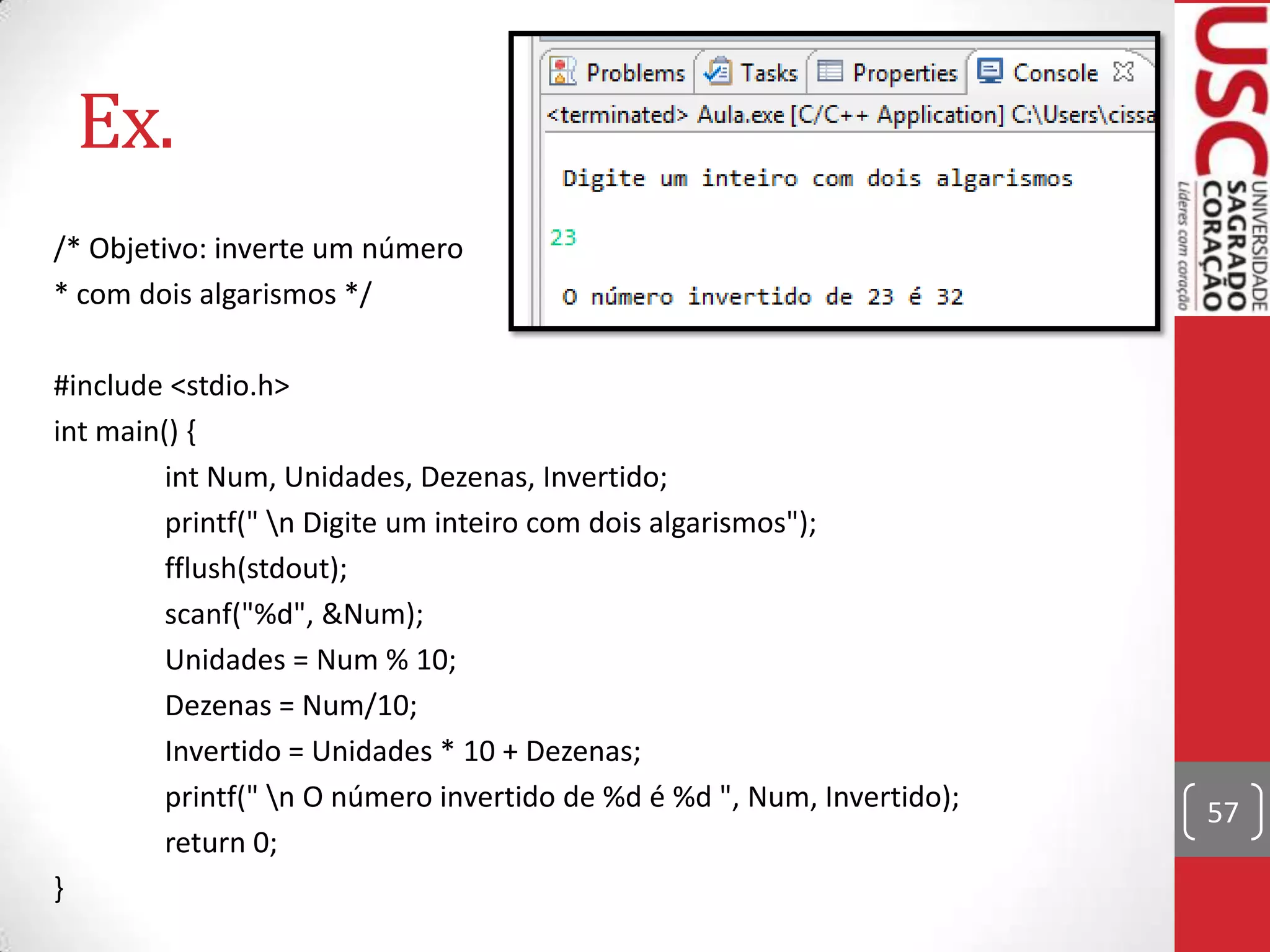 Ex.
/* Objetivo: inverte um número
* com dois algarismos */
#include <stdio.h>
int main() {
int Num, Unidades, Dezenas, Invertido;
printf(" n Digite um inteiro com dois algarismos");
fflush(stdout);
scanf("%d", &Num);
Unidades = Num % 10;
Dezenas = Num/10;
Invertido = Unidades * 10 + Dezenas;
printf(" n O número invertido de %d é %d ", Num, Invertido);
return 0;
}

57

 