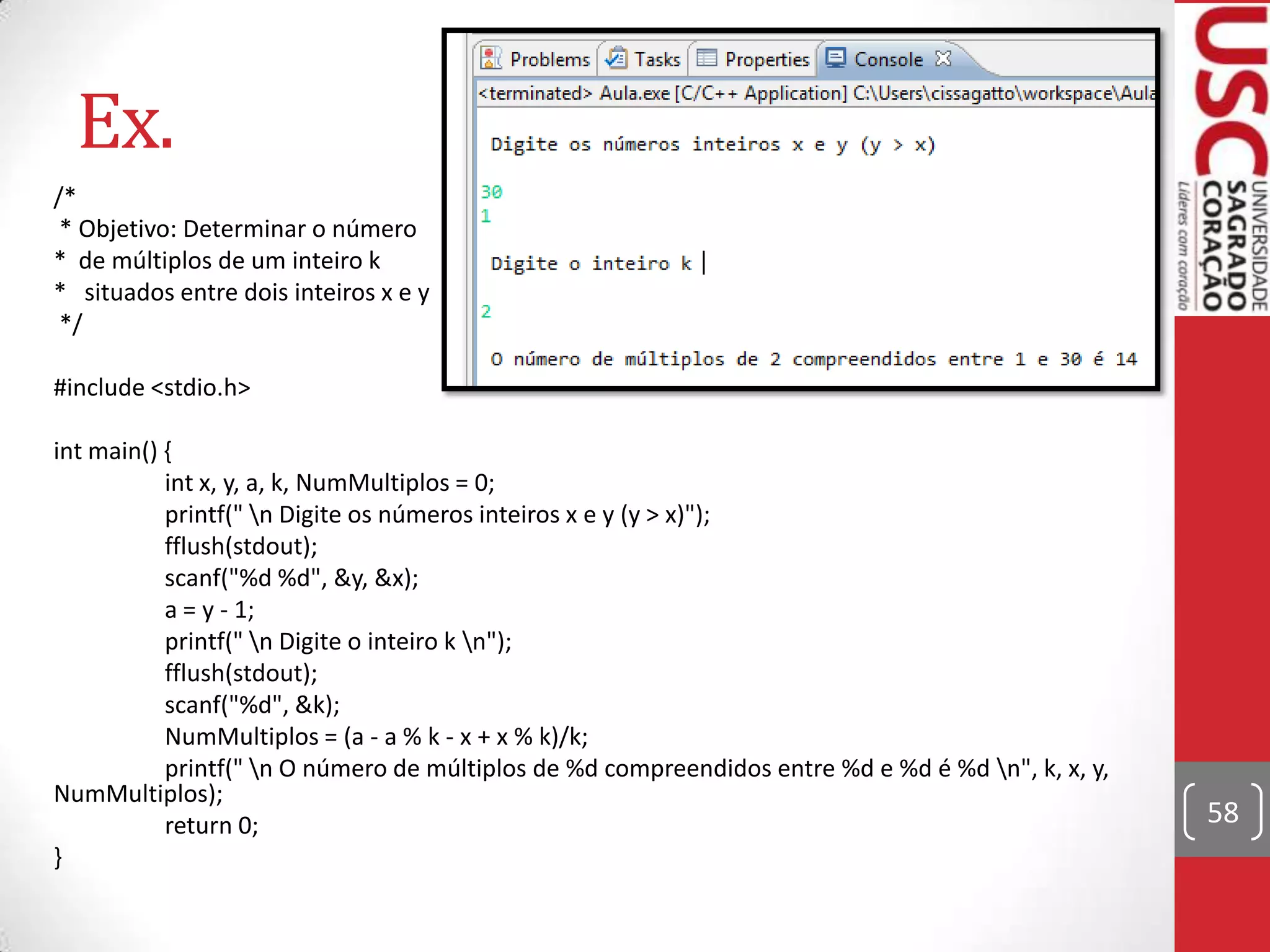 Ex.
/*
* Objetivo: Determinar o número
* de múltiplos de um inteiro k
* situados entre dois inteiros x e y
*/
#include <stdio.h>
int main() {
int x, y, a, k, NumMultiplos = 0;
printf(" n Digite os números inteiros x e y (y > x)");
fflush(stdout);
scanf("%d %d", &y, &x);
a = y - 1;
printf(" n Digite o inteiro k n");
fflush(stdout);
scanf("%d", &k);
NumMultiplos = (a - a % k - x + x % k)/k;
printf(" n O número de múltiplos de %d compreendidos entre %d e %d é %d n", k, x, y,
NumMultiplos);
return 0;
}

58

 