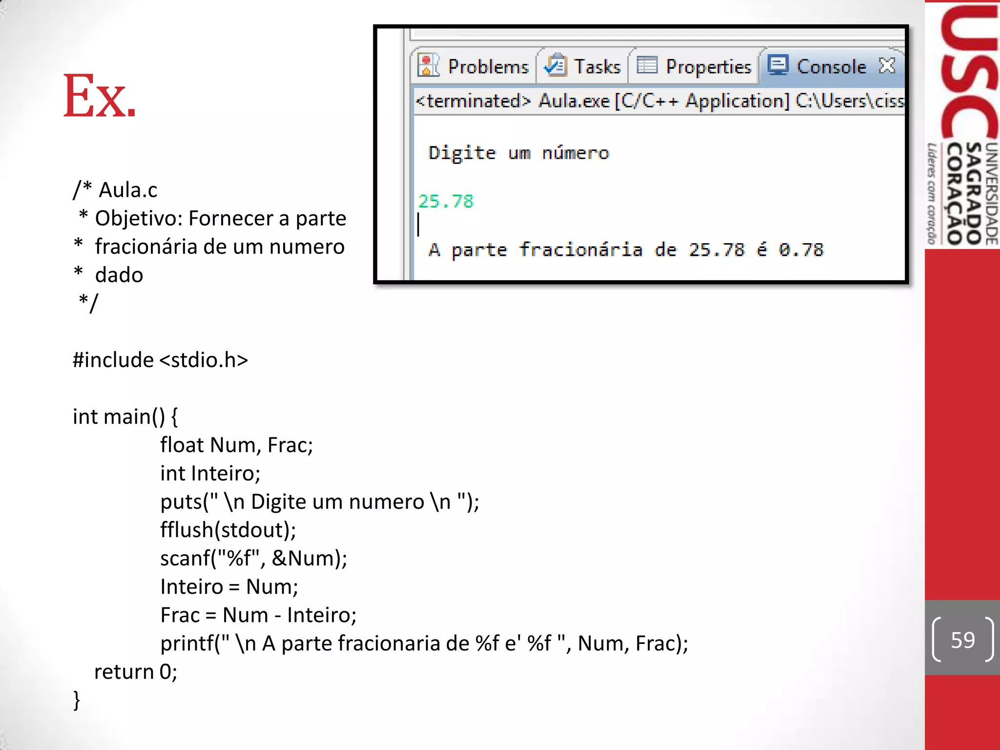 Ex.
/* Aula.c
* Objetivo: Fornecer a parte
* fracionária de um numero
* dado
*/
#include <stdio.h>

int main() {
float Num, Frac;
int Inteiro;
puts(" n Digite um numero n ");
fflush(stdout);
scanf("%f", &Num);
Inteiro = Num;
Frac = Num - Inteiro;
printf(" n A parte fracionaria de %f e' %f ", Num, Frac);
return 0;
}

59

 