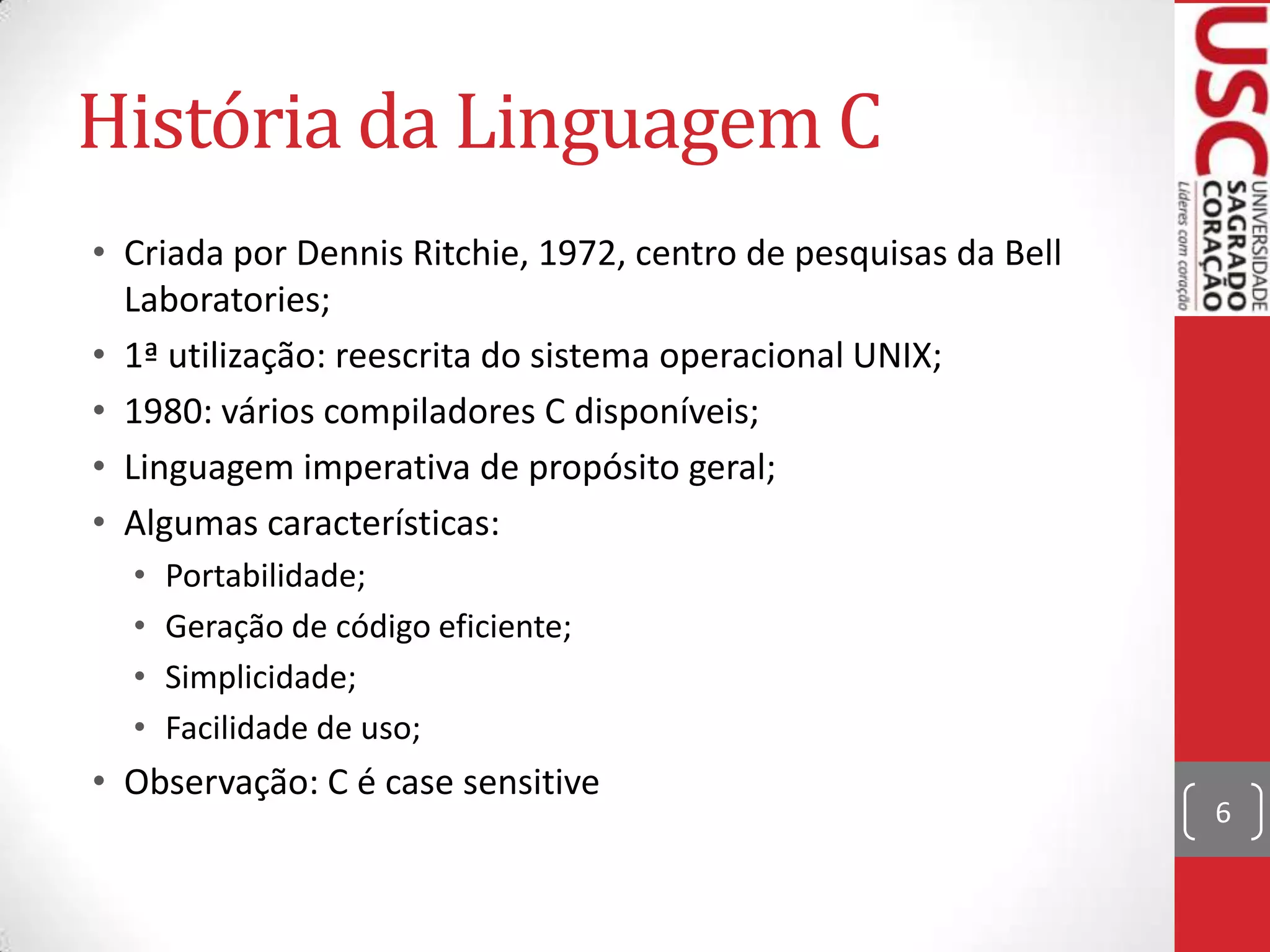 História da Linguagem C
• Criada por Dennis Ritchie, 1972, centro de pesquisas da Bell
Laboratories;
• 1ª utilização: reescrita do sistema operacional UNIX;
• 1980: vários compiladores C disponíveis;
• Linguagem imperativa de propósito geral;
• Algumas características:
•
•
•
•

Portabilidade;
Geração de código eficiente;
Simplicidade;
Facilidade de uso;

• Observação: C é case sensitive

6

 