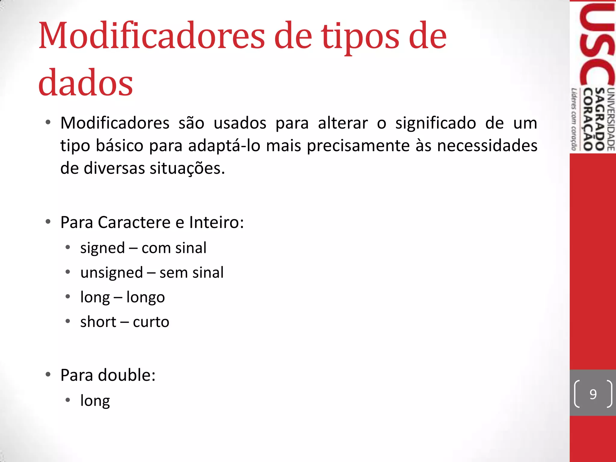 Modificadores de tipos de
dados
• Modificadores são usados para alterar o significado de um
tipo básico para adaptá-lo mais precisamente às necessidades
de diversas situações.
• Para Caractere e Inteiro:
•
•
•
•

signed – com sinal
unsigned – sem sinal
long – longo
short – curto

• Para double:
• long

9

 