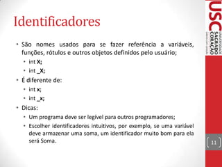 Identificadores
• São nomes usados para se fazer referência a variáveis,
funções, rótulos e outros objetos definidos pelo usuário;
• int X;
• int _X;

• É diferente de:
• int x;
• int _x;

• Dicas:
• Um programa deve ser legível para outros programadores;
• Escolher identificadores intuitivos, por exemplo, se uma variável
deve armazenar uma soma, um identificador muito bom para ela
será Soma.

11

 