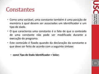 Constantes
• Como uma variável, uma constante também é uma posição de
memória à qual devem ser associados um identificador e um
tipo de dado.
• O que caracteriza uma constante é o fato de que o conteúdo
de uma constante não pode ser modificado durante a
execução do programa.
• Este conteúdo é fixado quando da declaração da constante o
que deve ser feito de acordo com a seguinte sintaxe:
• const Tipo de Dado Identificador = Valor;
15

 