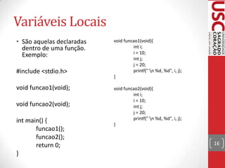 Variáveis Locais
• São aquelas declaradas
dentro de uma função.
Exemplo:
#include <stdio.h>
void funcao1(void);
void funcao2(void);
int main() {
funcao1();
funcao2();
return 0;
}

void funcao1(void){
int i;
i = 10;
int j;
j = 20;
printf(" n %d, %d", i, j);
}
void funcao2(void){
int i;
i = 10;
int j;
j = 20;
printf(" n %d, %d", i, j);
}

16

 