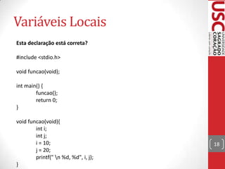 Variáveis Locais
Esta declaração está correta?

#include <stdio.h>
void funcao(void);
int main() {
funcao();
return 0;
}
void funcao(void){
int i;
int j;
i = 10;
j = 20;
printf(" n %d, %d", i, j);
}

18

 