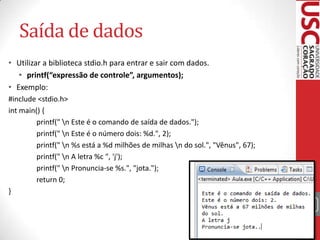 Saída de dados
• Utilizar a biblioteca stdio.h para entrar e sair com dados.
• printf(“expressão de controle”, argumentos);
• Exemplo:
#include <stdio.h>
int main() {
printf(" n Este é o comando de saída de dados.");
printf(" n Este é o número dois: %d.", 2);
printf(" n %s está a %d milhões de milhas n do sol.", "Vênus", 67);
printf(" n A letra %c ", 'j');
printf(" n Pronuncia-se %s.", "jota.");
return 0;
}
19

 