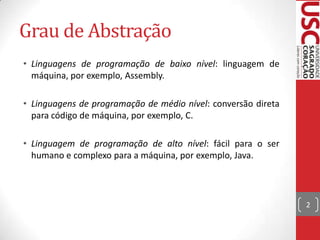 Grau de Abstração
• Linguagens de programação de baixo nível: linguagem de
máquina, por exemplo, Assembly.
• Linguagens de programação de médio nível: conversão direta
para código de máquina, por exemplo, C.
• Linguagem de programação de alto nível: fácil para o ser
humano e complexo para a máquina, por exemplo, Java.

2

 
