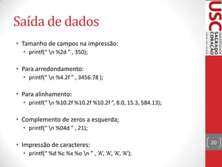 Saída de dados
• Tamanho de campos na impressão:
• printf(“ n %2d ” , 350);

• Para arredondamento:
• printf(“ n %4.2f ” , 3456.78 );

• Para alinhamento:
• printf(“ n %10.2f %10.2f %10.2f ”, 8.0, 15.3, 584.13);

• Complemento de zeros a esquerda;
• printf(“ n %04d ” , 21);

• Impressão de caracteres:
• printf(“ %d %c %x %o n ” , ‘A’, ‘A’, ‘A’, ‘A’);

20

 