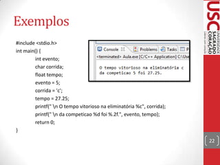Exemplos
#include <stdio.h>
int main() {
int evento;
char corrida;
float tempo;
evento = 5;
corrida = 'c';
tempo = 27.25;
printf(" n O tempo vitorioso na eliminatória %c", corrida);
printf(" n da competicao %d foi %.2f.", evento, tempo);
return 0;
}
22

 