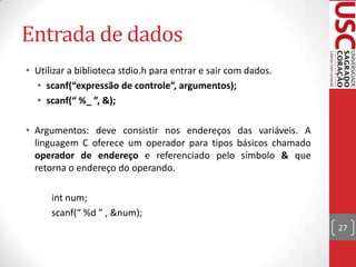 Entrada de dados
• Utilizar a biblioteca stdio.h para entrar e sair com dados.
• scanf(“expressão de controle”, argumentos);
• scanf(“ %_ ”, &);
• Argumentos: deve consistir nos endereços das variáveis. A
linguagem C oferece um operador para tipos básicos chamado
operador de endereço e referenciado pelo símbolo & que
retorna o endereço do operando.
int num;
scanf(“ %d ” , &num);
27

 