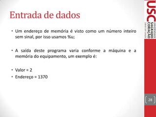 Entrada de dados
• Um endereço de memória é visto como um número inteiro
sem sinal, por isso usamos %u;
• A saída deste programa varia conforme a máquina e a
memória do equipamento, um exemplo é:
• Valor = 2
• Endereço = 1370

28

 