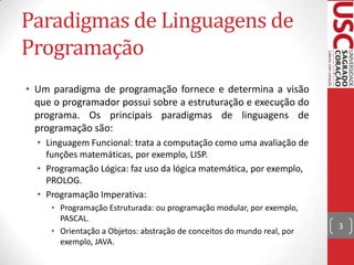 Paradigmas de Linguagens de
Programação
• Um paradigma de programação fornece e determina a visão
que o programador possui sobre a estruturação e execução do
programa. Os principais paradigmas de linguagens de
programação são:
• Linguagem Funcional: trata a computação como uma avaliação de
funções matemáticas, por exemplo, LISP.
• Programação Lógica: faz uso da lógica matemática, por exemplo,
PROLOG.
• Programação Imperativa:
• Programação Estruturada: ou programação modular, por exemplo,
PASCAL.
• Orientação a Objetos: abstração de conceitos do mundo real, por
exemplo, JAVA.

3

 