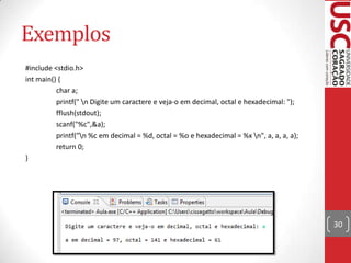 Exemplos
#include <stdio.h>
int main() {
char a;
printf(" n Digite um caractere e veja-o em decimal, octal e hexadecimal: ");
fflush(stdout);
scanf("%c",&a);
printf("n %c em decimal = %d, octal = %o e hexadecimal = %x n", a, a, a, a);
return 0;
}

30

 