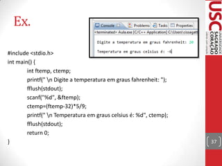 Ex.
#include <stdio.h>
int main() {
int ftemp, ctemp;
printf(" n Digite a temperatura em graus fahrenheit: ");
fflush(stdout);
scanf("%d", &ftemp);
ctemp=(ftemp-32)*5/9;
printf(" n Temperatura em graus celsius é: %d", ctemp);
fflush(stdout);
return 0;
}

37

 