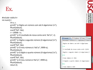 Ex.
#include <stdio.h>
int main() {
int x, r;
printf(" n Digite um número com até 4 algarismos n");
fflush(stdout);
scanf("%d", &x);
r = 19998 + x;
printf(" n O resultado da nossa conta será: %d n", r);
fflush(stdout);
printf(" n Digite o segundo número (4 algarismos) n");
fflush(stdout);
scanf("%d", &x);
printf(" n O meu número é: %d n", 9999-x);
fflush(stdout);
printf(" n O digite o quarto número (4 algarismos) n");
fflush(stdout);
scanf("%d", &x);
printf(" n O meu número é %d n", 9999-x);
fflush(stdout);
return 0;
}

39

 