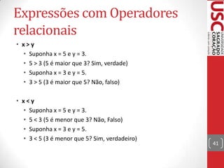 Expressões com Operadores
relacionais
• x>y
• Suponha x = 5 e y = 3.
• 5 > 3 (5 é maior que 3? Sim, verdade)
• Suponha x = 3 e y = 5.
• 3 > 5 (3 é maior que 5? Não, falso)
• x<y
• Suponha x = 5 e y = 3.
• 5 < 3 (5 é menor que 3? Não, Falso)
• Suponha x = 3 e y = 5.
• 3 < 5 (3 é menor que 5? Sim, verdadeiro)

41

 