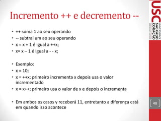 Incremento ++ e decremento -•
•
•
•

++ soma 1 ao seu operando
-- subtrai um ao seu operando
x = x + 1 é igual a ++x;
x= x – 1 é igual a - - x;

• Exemplo:
• x = 10;
• x = ++x; primeiro incrementa x depois usa o valor
incrementado
• x = x++; primeiro usa o valor de x e depois o incrementa
• Em ambos os casos y receberá 11, entretanto a diferença está
em quando isso acontece

48

 