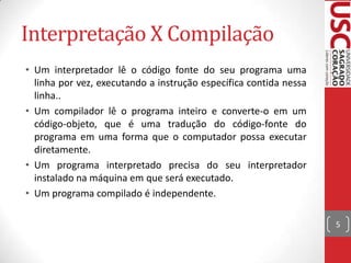 Interpretação X Compilação
• Um interpretador lê o código fonte do seu programa uma
linha por vez, executando a instrução específica contida nessa
linha..
• Um compilador lê o programa inteiro e converte-o em um
código-objeto, que é uma tradução do código-fonte do
programa em uma forma que o computador possa executar
diretamente.
• Um programa interpretado precisa do seu interpretador
instalado na máquina em que será executado.
• Um programa compilado é independente.
5

 
