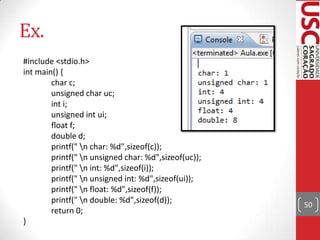Ex.
#include <stdio.h>
int main() {
char c;
unsigned char uc;
int i;
unsigned int ui;
float f;
double d;
printf(" n char: %d",sizeof(c));
printf(" n unsigned char: %d",sizeof(uc));
printf(" n int: %d",sizeof(i));
printf(" n unsigned int: %d",sizeof(ui));
printf(" n float: %d",sizeof(f));
printf(" n double: %d",sizeof(d));
return 0;
}

50

 
