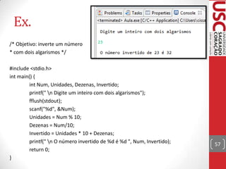 Ex.
/* Objetivo: inverte um número
* com dois algarismos */
#include <stdio.h>
int main() {
int Num, Unidades, Dezenas, Invertido;
printf(" n Digite um inteiro com dois algarismos");
fflush(stdout);
scanf("%d", &Num);
Unidades = Num % 10;
Dezenas = Num/10;
Invertido = Unidades * 10 + Dezenas;
printf(" n O número invertido de %d é %d ", Num, Invertido);
return 0;
}

57

 