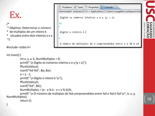 Ex.
/*
* Objetivo: Determinar o número
* de múltiplos de um inteiro k
* situados entre dois inteiros x e y
*/
#include <stdio.h>
int main() {
int x, y, a, k, NumMultiplos = 0;
printf(" n Digite os números inteiros x e y (y > x)");
fflush(stdout);
scanf("%d %d", &y, &x);
a = y - 1;
printf(" n Digite o inteiro k n");
fflush(stdout);
scanf("%d", &k);
NumMultiplos = (a - a % k - x + x % k)/k;
printf(" n O número de múltiplos de %d compreendidos entre %d e %d é %d n", k, x, y,
NumMultiplos);
return 0;
}

58

 
