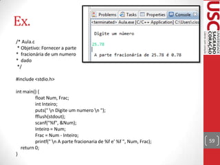 Ex.
/* Aula.c
* Objetivo: Fornecer a parte
* fracionária de um numero
* dado
*/
#include <stdio.h>

int main() {
float Num, Frac;
int Inteiro;
puts(" n Digite um numero n ");
fflush(stdout);
scanf("%f", &Num);
Inteiro = Num;
Frac = Num - Inteiro;
printf(" n A parte fracionaria de %f e' %f ", Num, Frac);
return 0;
}

59

 