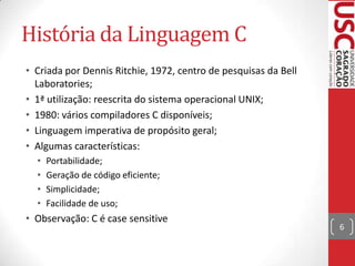 História da Linguagem C
• Criada por Dennis Ritchie, 1972, centro de pesquisas da Bell
Laboratories;
• 1ª utilização: reescrita do sistema operacional UNIX;
• 1980: vários compiladores C disponíveis;
• Linguagem imperativa de propósito geral;
• Algumas características:
•
•
•
•

Portabilidade;
Geração de código eficiente;
Simplicidade;
Facilidade de uso;

• Observação: C é case sensitive

6

 