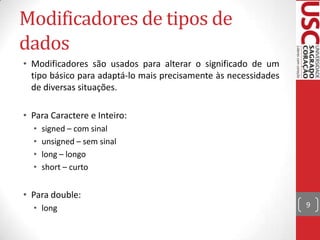 Modificadores de tipos de
dados
• Modificadores são usados para alterar o significado de um
tipo básico para adaptá-lo mais precisamente às necessidades
de diversas situações.
• Para Caractere e Inteiro:
•
•
•
•

signed – com sinal
unsigned – sem sinal
long – longo
short – curto

• Para double:
• long

9

 
