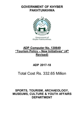 GOVERNMENT OF KHYBER
PAKHTUNKHWA
ADP Computer No. 130649
“Tourism Policy – New Initiatives” (4th
Revised)
ADP 2017-18
Total Cost Rs. 332.65 Million
SPORTS, TOURISM, ARCHAEOLOGY,
MUSEUMS, CULTURE & YOUTH AFFAIRS
DEPARTMENT
 